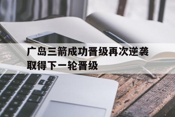 开云体育下载-广岛三箭成功晋级再次逆袭取得下一轮晋级的简单介绍